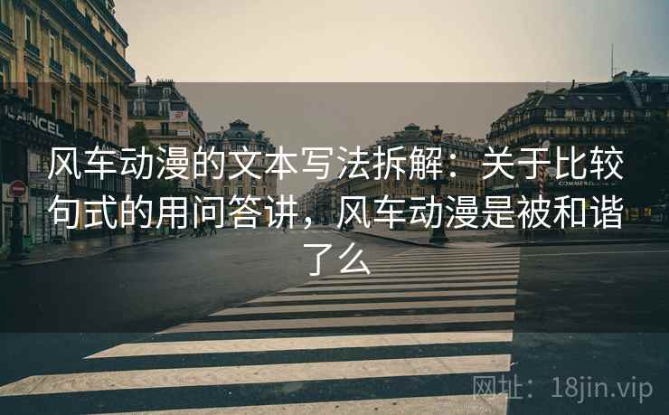 风车动漫的文本写法拆解：关于比较句式的用问答讲，风车动漫是被和谐了么
