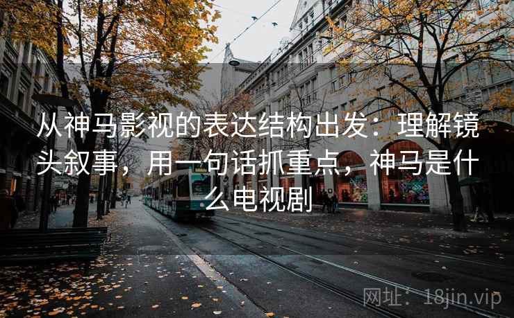 从神马影视的表达结构出发:理解镜头叙事,用一句话抓重点,神马是什么电视剧